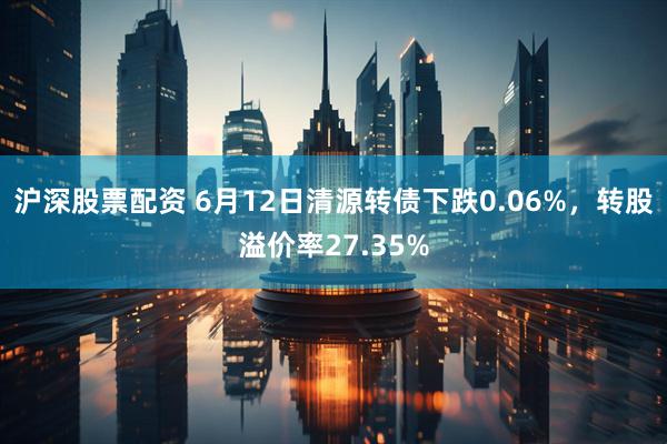 沪深股票配资 6月12日清源转债下跌0.06%，转股溢价率27.35%