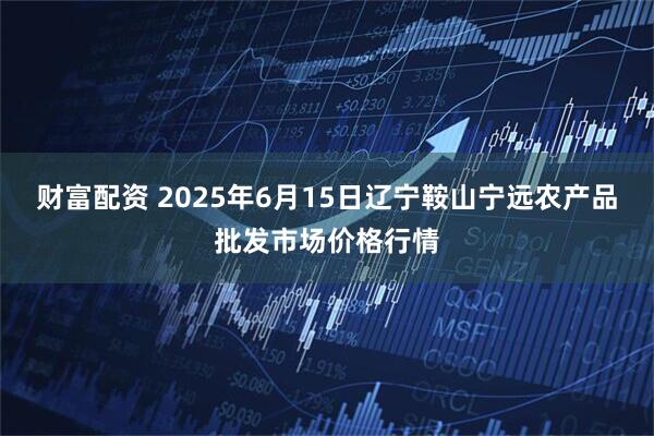 财富配资 2025年6月15日辽宁鞍山宁远农产品批发市场价格行情