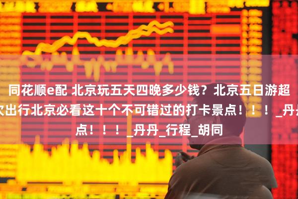 同花顺e配 北京玩五天四晚多少钱？北京五日游超全攻略，首次出行北京必看这十个不可错过的打卡景点！！！_丹丹_行程_胡同