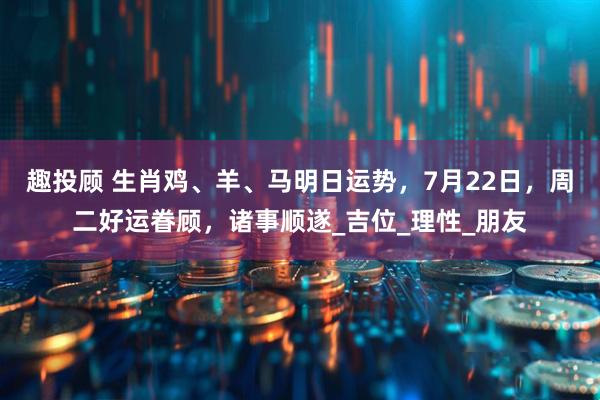趣投顾 生肖鸡、羊、马明日运势，7月22日，周二好运眷顾，诸事顺遂_吉位_理性_朋友