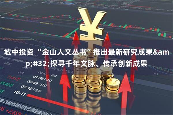 城中投资 “金山人文丛书”推出最新研究成果 探寻千年文脉、传承创新成果