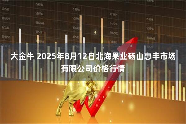 大金牛 2025年8月12日北海果业砀山惠丰市场有限公司价格行情