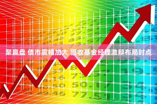 聚赢盘 债市震幅加大 固收基金经理激辩布局时点
